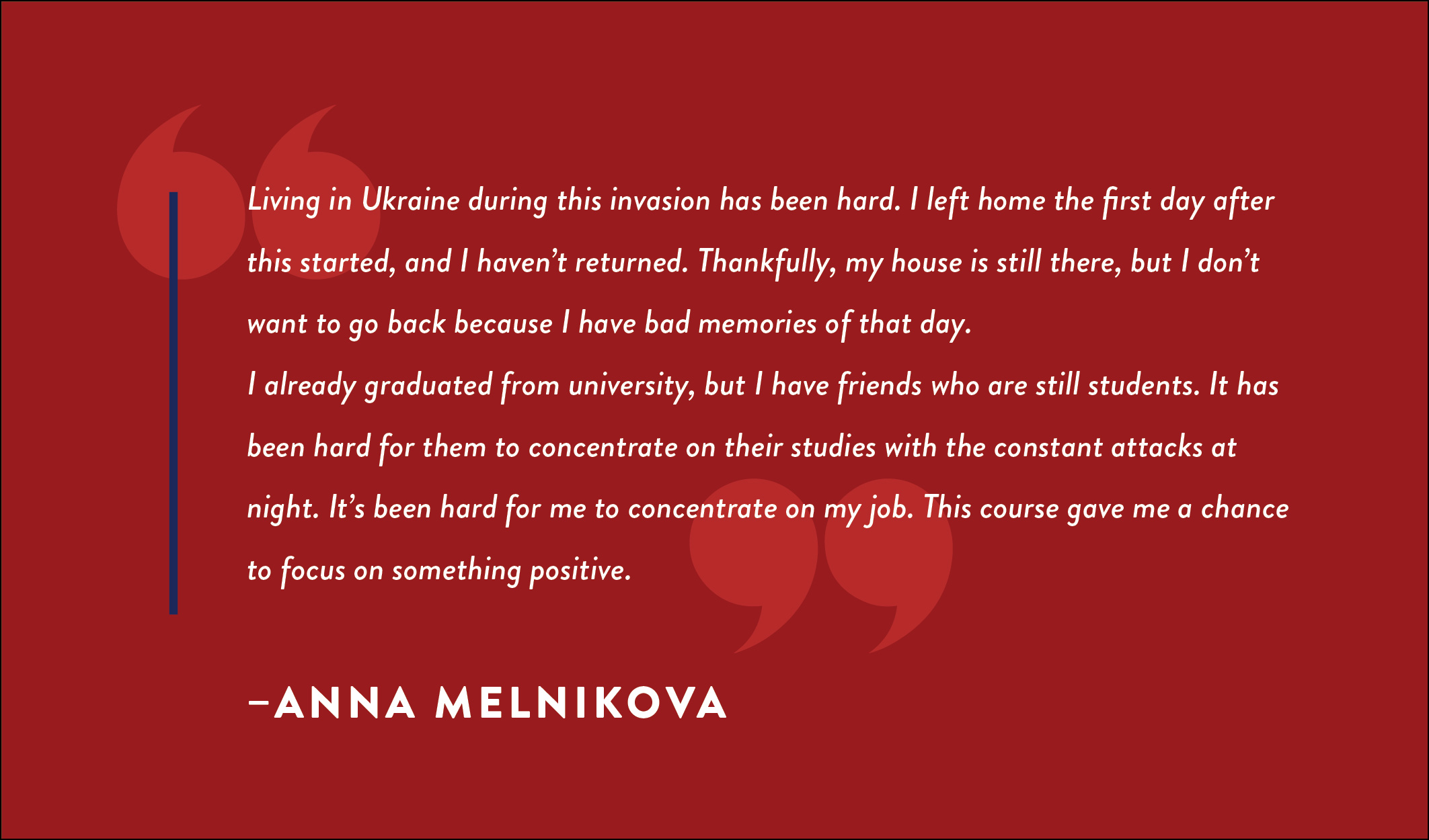 A quote box that reads: “Living in Ukraine during this invasion has been hard. I left home the first day after this started, and I haven’t returned. Thankfully, my house is still there, but I don’t want to go back because I have bad memories of that day. I already graduated from university, but I have friends who are still students. It has been hard for them to concentrate on their studies with the constant attacks at night. It’s been hard for me to concentrate on my job. This course gave me a chance to focus on something positive.” – Anna Melnikova