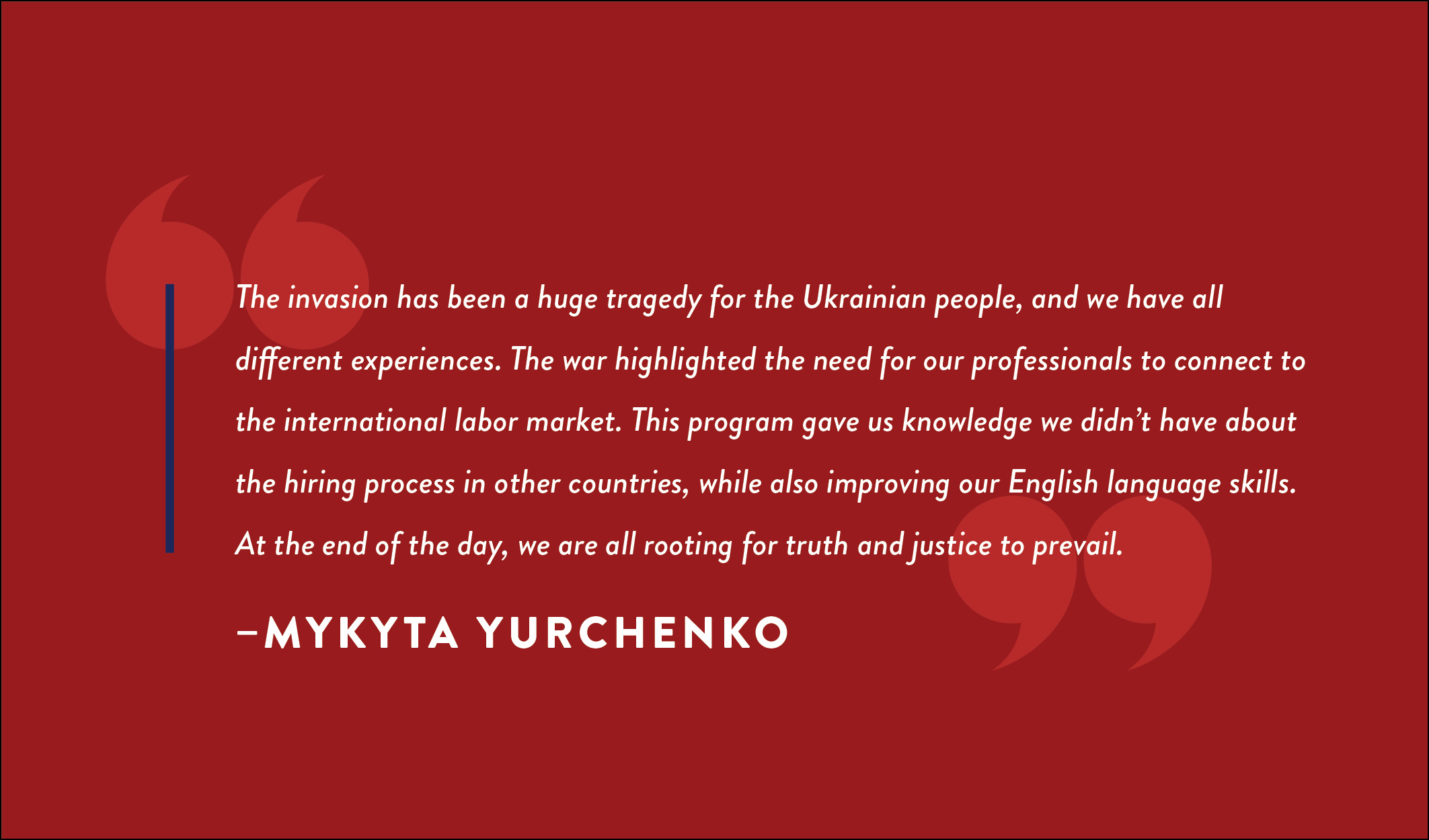 A quote box that reads: “The invasion has been a huge tragedy for the Ukrainian people, and we have all different experiences. The war highlighted the need for our professionals to connect to the international labor market. This program gave us knowledge we didn’t have about the hiring process in other countries, while also improving our English language skills. At the end of the day, we are all rooting for truth and justice to prevail.” - Mykyta Yurchenko
