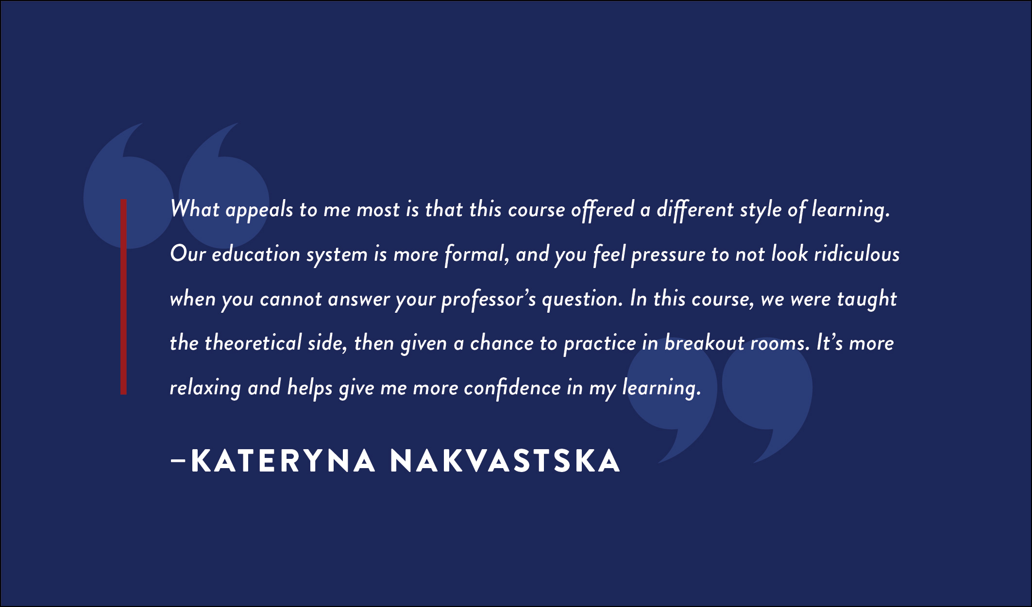 A quote box that reads: “What appeals to me most is that this course offered a different style of learning. Our education system is more formal, and you feel pressure to not look ridiculous when you cannot answer your professor’s question. In this course, we were taught the theoretical side, then given a chance to practice in breakout rooms. It's more relaxing and helps give me more confidence in my learning.” -- Kateryna Nakvastska