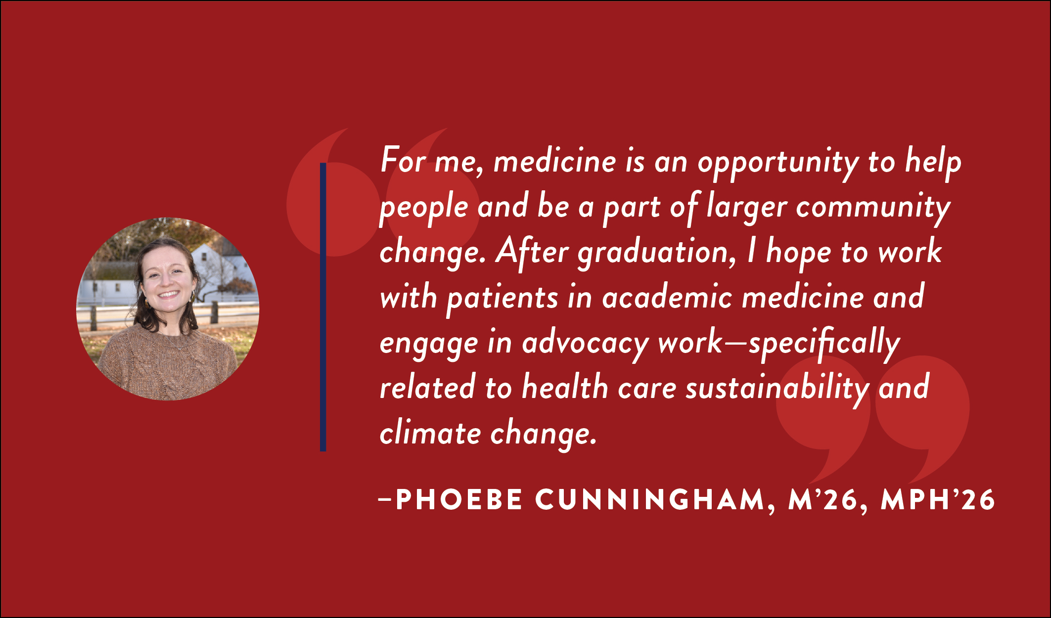 Phoebe Cunningham, M’26, MPH’26: “For me, medicine is an opportunity to help people and be a part of larger community change. After graduation, I hope to work with patients in academic medicine and engage in advocacy work—specifically related to health care sustainability and climate change.”